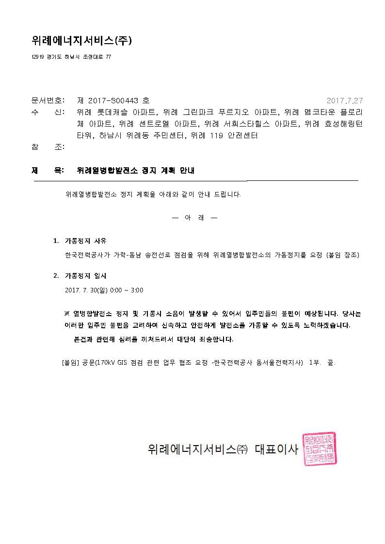 위례에너지서비스(주) 129 19 경기도 하남시 조정대로 77 문서번호:제2017-S00443호 2017.7.27 수신:위례 롯데캐슬 아파트, 위례 그린파크 푸르지오 아파트, 위례 엠코타운 플로리체 아파트, 위례 센트로엘 아파트, 위례 서희스타힐스 아파느, 위례 효성해링턴 타워, 하남시 위례동 주민센터, 위례 119 안전센터 제목:위례열병합발전소 정지 계획 안내 위례열병합발전소 정지 계획을 아래와 같이 안내 드립니다. 1.가동정지사유:한국전력공사가 가락-동남 송전선로 점검을 위해 위례열병합발전소의 가동정지를 요청 (붙임 참조) 2.가동정지 일시 2017.7.30(일) 00:00~03:00 ※열병합발전소 정지 및 기동 시 소음이 발생할 수 있어서 입주민들의 불편이 예상됩니다. 당사는 이러한 입주민 불편을 고려하여 신속하고 안전하게 발전소를 가동할 수 있도록 노력하겠습니다. 본건과 관련해 심려를 끼쳐드려서 대단히 죄송합니다. [붙임] 공문(170kV GIS 점검 관련 업무 협조 요청 -한국전력공사 동서울전력지사) 1부. 끝 위례에너지서비스(주) 대표이사