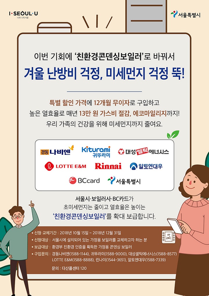 이번 기회에 친환경콘덴싱보일러로 바꿔서 겨울 난방비 걱정, 미세먼지 걱정 뚝! 특별 할인 가격에 12개월 무이자로 구입하고 높은 열효율로 매년 13만원 가스비 절감. 에코마일리지까지! 우리가족의 건강을 위해 미세먼지까지 줄여요. 서울시.보일러사,BC카드가 초미세먼지는 줄이고 열효율은 높이는 친환경콘덴싱보일러를 확대 보급합니다. 신청교체기간: 2018년 10월15일 ~ 2018년 12월 31일 신청대상 : 서울시에 설치되어 있는 가정용 보일러를 교체하고자 하는 분 보급대상: 환경부 친환경 인증을 획득한 가정용 콘덴싱 보일러 구입문의:경동나비엔(1588-9000), 귀뚜라미(1588-9000),대성셀틱에너시스(1588-8577), LOTTE E&M(1588-8888),린나이(1544-3651), 알토엔대우(1588-7339), 문의: 다산콜센터 120
