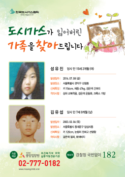 도시가스가 잃어버린 가족을 찾아드립니다. 1.성유진 당시 만 15세2개월(여) 발생일자:2016.07.08(금) 발생장소:서울특별시 관악구 신림동 신체특징:키156cm,체중47kg,검은색긴머리 착의사항:상하교복착용,검은색운동화,크록스가방 2.김유섭 당시 만 7세0개월(남) 발생일자 2003.02.06(목) 발생장소:서울특별시 동대문구 답십리동 신체특징:키120cm,눈썹이 진하고 선명함 착의사항:검은색점퍼, 회색바지 제보처 경찰청 국번없이 182