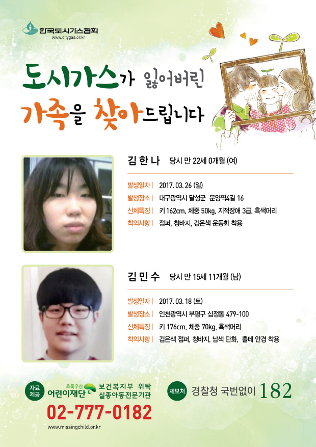 도시가스가 잃어버린 가족을 찾아드립니다. 1.김한나 당시 만22세0개월(여) 발생일자:2017.03.26(일) 발생장소:대구광역시 달성군 문양역4길 16 신체특징:키162cm,체중50kg,지적장애3급,흑색머리 착의사항:점퍼,청바지,검은색운동화 착용 2.김민수 당시 만15세11개월(남) 발생일자:2017.03.18(토) 발생장소:인천광역시 부평구 십정동 479-100 신체특징:키176cm, 체중70kg, 흑색머리 착의사항:검은색점퍼,청바지,남색단화,뿔테안경착용 제보처 경찰청 국번없이 182