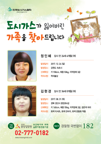 도시가스가 잃어버린 가족을 찾아드립니다 정인혜 당시 만 26세 6개월(여) 발생일자 : 2017.12.24(일) 발생장소 :강원도 속초시 신체특징: 키 158cm 체중 50kg 지적장애 3급 착의사항 : 착의불상 김현경 당시 만 36세 0개월(여) 발생일자 : 2017.08.31(목) 발생장소 :경북 경산시 중앙로4길 신체특징: 키 160cm 체중 55kg, 지적장애2급,검은색 머리 착의사항 : 회색티셔츠, 회색반바지,회색운동화 착용 중앙입양원 02-777-0182 경찰청 국번없이 182
