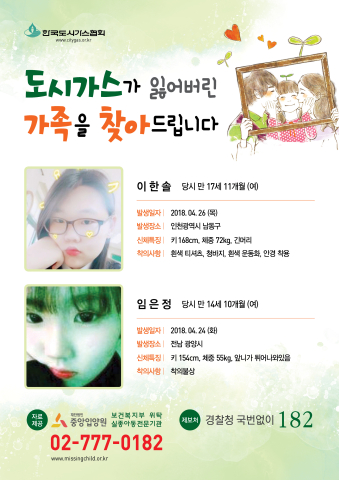 도시가스가 잃어버린 가족을 찾아드립니다 이한솔 당시 만 17세 11개월(여) 발생일자 : 2018.04.26(화) 발생장소 :인천광역시 남동구 신체특징: 키 168cm 체중 72kg 긴머리 착의사항 : 흰색 티셔츠, 청바지,흰색 운동화,안경 착용 임은정 당시 만 14세 10개월(여) 발생일자 : 2018.04.24(화) 발생장소 :전남 광양시 신체특징: 키 154cm 체중 55kg 앞니가 튀어나와있음 착의사항 : 착의불상 중앙입양원 02-777-0182 경찰청 국번없이 182