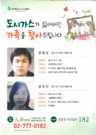 도시가스가 잃어버린 가족을 찾아드립니다 윤명상 당시 만 30세 7개월(남) 발생일자 : 2018.10.11(목) 발생장소 :서울특별시 용산구 신체특징: 키 178cm 체중 70kg 정신장애 3급 착의사항 : 검은색 점퍼, 갈색 반바지, 슬리퍼 착용 방유진 당시 만 17세 0개월(여) 발생일자 : 2018.04.23(월) 발생장소 :서울특별시 중랑구 신체특징: 키 169cm 체중 54kg 노란색 단발머리 착의사항 : 착의불상 중앙입양원 02-777-0182 경찰청 국번없이 182