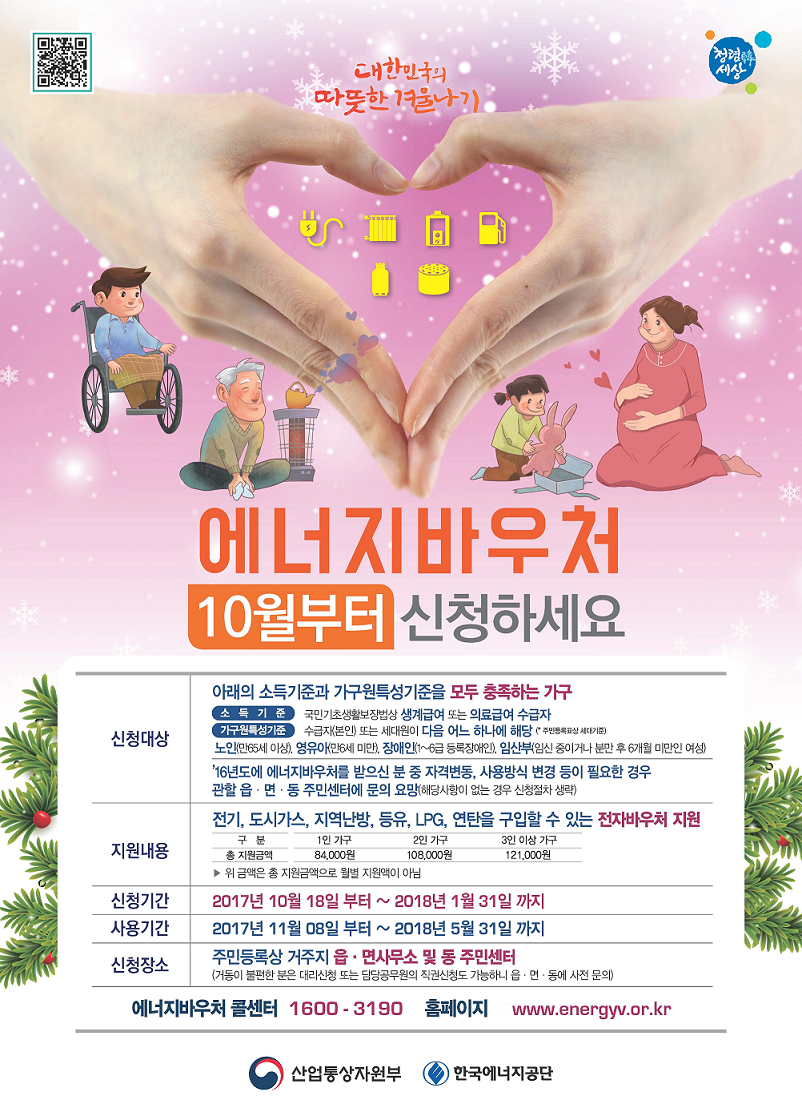 에너지바우처 10월부터신청하세요 1.신청대상:아래의소득기준과 가구원특성기준을 모두 충족하는 가구, 소득기준:국민기초생활보장법상 생계급여 또는 의료급여 수급자, 가구원특성기준:수급자(본인) 또는 세대원이 다음 어느 하나에 해당(주민등록표상 세대기준) 노인(만65세이상), 영유아(만6세미만), 장애인(1~6급 등록장애인), 임산부(임신 중이거나 분만 후 6개월 미만인 여성) 2016년도에 에너지바우처를 받으신 분 중 자격변동, 사용방식 변경 등이 필요한 경우 관할 읍·면·동 주민센터에 문의 요망(해당사항이 없는 경우 신청절차 생략) 2.지원내용 : 전기, 도시가스, 지역난방, 등유, LPG, 연탄을 구입할 수 있는 전자바우처 지원 1인가구84,000원, 2인가구 108,000원, 3인이상가구 121,000원 위 금액은 총 지원금액으로 월별 지원액이 아님 3.신청기간:2017년10월18일부터~2018년1월31일까지 4.신청장소:주민등록상 거주지 읍·면사무서 및 동 주민센터 (거동이 불편한 분은 대리신청 또는 담당공무원의 직권신청도 가능하니 읍·면·동에 사전 문의) 에너지바우처콜센터:1600-3190 홈페이지 www.nenergyv.or.kr